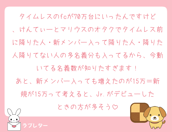 タイムレスのfcが70万台にいったんですけど、けんてぃーとマリウスのオタクでタイムレス前に降りた人・新メンバー入って降りた人・降りた人降りてない人の多名義分も入ってるから、今動いてる名義数が知りたすぎます！
あと、新メンバー入っても増えたのが15万＝新規が15万って考えると、Jr.がデビューしたときの方が多そう