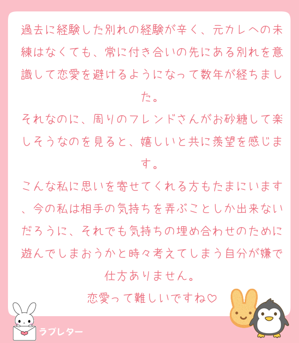 過去に経験した別れの経験が辛く、元カレへの未練はなくても、常に付き合いの先にある別れを意識して恋愛を避けるようになって数年が経ちました。
それなのに、周りのフレンドさんがお砂糖して楽しそうなのを見ると、嬉しいと共に羨望を感じます。
こんな私に思いを寄せてくれる方もたまにいます、今の私は相手の気持ちを弄ぶことしか出来ないだろうに、それでも気持ちの埋め合わせのために遊んでしまおうかと時々考えてしまう自分が嫌で仕方ありません。
恋愛って難しいですね