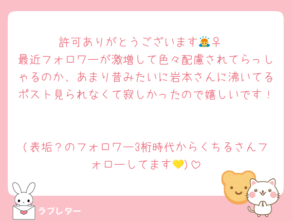 許可ありがとうございます🙇‍♀️
最近フォロワーが激増して色々配慮されてらっしゃるのか、あまり昔みたいに岩本さんに沸いてるポスト見られなくて寂しかったので嬉しいです！

(表垢？のフォロワー3桁時代からくちるさんフォローしてます💛)