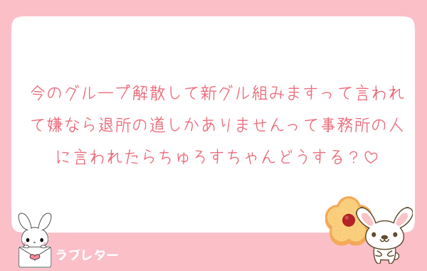 今のグループ解散して新グル組みますって言われて嫌なら退所の道しかありませんって事務所の人に言われたらちゅろすちゃんどうする？