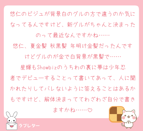 悠仁のビジュが背景白のグルの方で違うのか気になってるんですけど、新グルがちゃんと決まったのって最近なんですかね……
悠仁、夏金髪 秋黒髪 年明け金髪だったんですけどグルのが金で白背景が黒髪で……
星輝もShowbizのうちわの裏に夢は少年忍者でデビューすることって書いてあって、人に聞かれたりしてバレないように答えることはあるかもですけど、解体決まっててわざわざ自分で書きますかね……