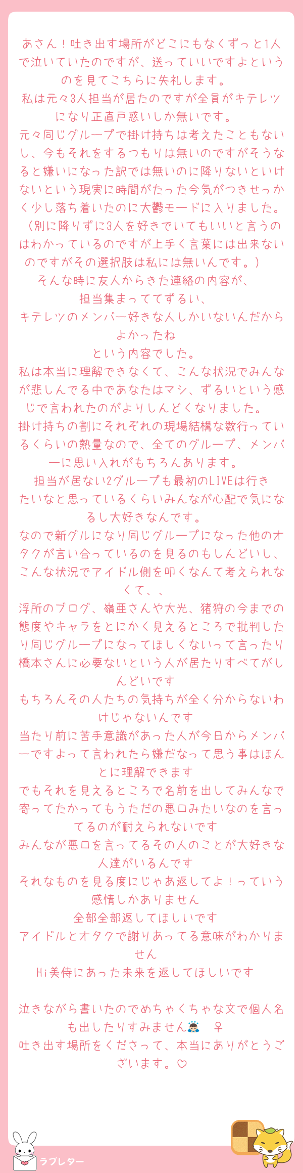 あさん！吐き出す場所がどこにもなくずっと1人で泣いていたのですが、送っていいですよというのを見てこちらに失礼します。
私は元々3人担当が居たのですが全員がキテレツになり正直戸惑いしか無いです。
元々同じグループで掛け持ちは考えたこともないし、今もそれをするつもりは無いのですがそうなると嫌いになった訳では無いのに降りないといけないという現実に時間がたった今気がつきせっかく少し落ち着いたのに大鬱モードに入りました。（別に降りずに3人を好きでいてもいいと言うのはわかっているのですが上手く言葉には出来ないのですがその選択肢は私には無いんです。）
そんな時に友人からきた連絡の内容が、
担当集まっててずるい、
キテレツのメンバー好きな人しかいないんだからよかったね
という内容でした。
私は本当に理解できなくて、こんな状況でみんなが悲しんでる中であなたはマシ、ずるいという感じで言われたのがよりしんどくなりました。
掛け持ちの割にそれぞれの現場結構な数行っているくらいの熱量なので、全てのグループ、メンバーに思い入れがもちろんあります。
担当が居ない2グループも最初のLIVEは行きたいなと思っているくらいみんなが心配で気になるし大好きなんです。
なので新グルになり同じグループになった他のオタクが言い合っているのを見るのもしんどいし、こんな状況でアイドル側を叩くなんて考えられなくて、、
浮所のブログ、嶺亜さんや大光、猪狩の今までの態度やキャラをとにかく見えるところで批判したり同じグループになってほしくないって言ったり橋本さんに必要ないという人が居たりすべてがしんどいです
もちろんその人たちの気持ちが全く分からないわけじゃないんです
当たり前に苦手意識があった人が今日からメンバーですよって言われたら嫌だなって思う事はほんとに理解できます
でもそれを見えるところで名前を出してみんなで寄ってたかってもうただの悪口みたいなのを言ってるのが耐えられないです
みんなが悪口を言ってるその人のことが大好きな人達がいるんです
それなものを見る度にじゃあ返してよ！っていう感情しかありません
全部全部返してほしいです
アイドルとオタクで謝りあってる意味がわかりません
Hi美侍にあった未来を返してほしいです

泣きながら書いたのでめちゃくちゃな文で個人名も出したりすみません🙇🏻‍♀️
吐き出す場所をくださって、本当にありがとうございます。