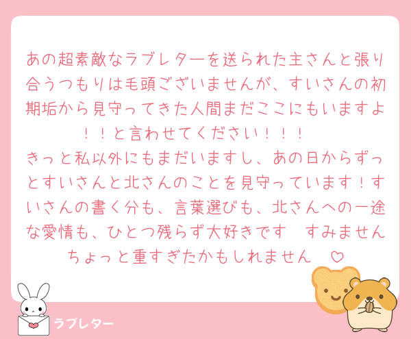 あの超素敵なラブレターを送られた主さんと張り合うつもりは毛頭ございませんが、すいさんの初期垢から見守ってきた人間まだここにもいますよ！！と言わせてください！！！♡
きっと私以外にもまだいますし、あの日からずっとすいさんと北さんのことを見守っています！すいさんの書く分も、言葉選びも、北さんへの一途な愛情も、ひとつ残らず大好きです🥹すみませんちょっと重すぎたかもしれません🥹