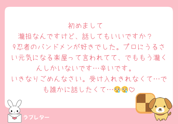 初めまして
瀧担なんですけど、話してもいいですか？
9忍者のバンドメンが好きでした。プロにうるさい元気になる楽屋って言われてて、でももう瀧くんしかいないです…辛いです。
いきなりごめんなさい。受け入れきれなくて…でも誰かに話したくて…😢😢