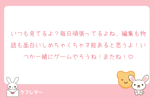 いつも見てるよ？毎日頑張ってるよね、編集も物語も面白いしめちゃくちゃ才能あると思うよ！いつか一緒にゲームやろうね！またね！