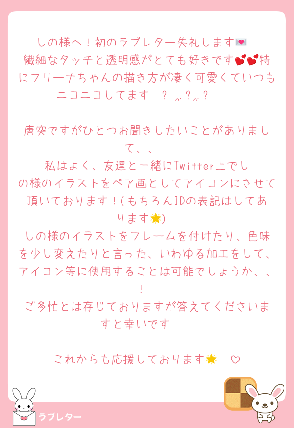 ‎しの様へ！初のラブレター失礼します💌
‎繊細なタッチと透明感がとても好きです💕💕特にフリーナちゃんの描き方が凄く可愛くていつもニコニコしてます𐔌՞ ܸ.ˬ.ܸ՞𐦯

‎唐突ですがひとつお聞きしたいことがありまして、、
‎私はよく、友達と一緒にTwitter上でしの様のイラストをペア画としてアイコンにさせて頂いております！(もちろんIDの表記はしてあります🌟)
‎しの様のイラストをフレームを付けたり、色味を少し変えたりと言った、いわゆる加工をして、アイコン等に使用することは可能でしょうか、、！
‎ご多忙とは存じておりますが答えてくださいますと幸いです🥹

‎これからも応援しております🪄🌟