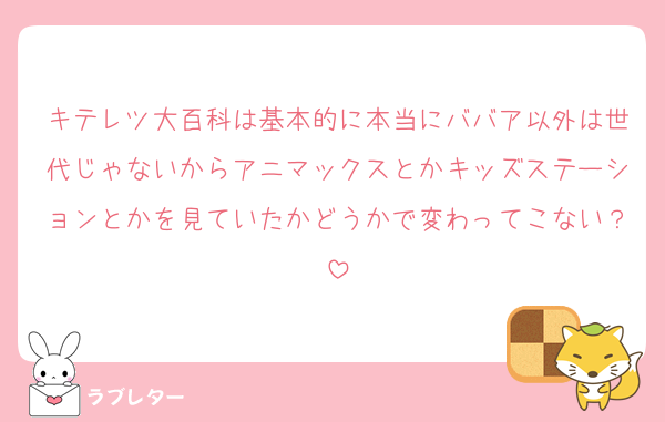 キテレツ大百科は基本的に本当にババア以外は世代じゃないからアニマックスとかキッズステーションとかを見ていたかどうかで変わってこない？