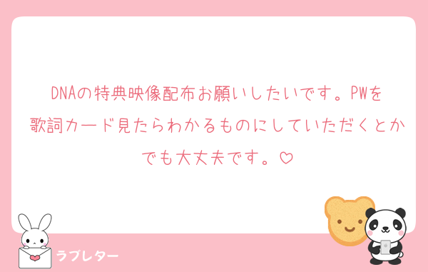 DNAの特典映像配布お願いしたいです。PWを歌詞カード見たらわかるものにしていただくとかでも大丈夫です。