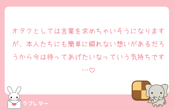 オタクとしては言葉を求めちゃいそうになりますが、本人たちにも簡単に綴れない想いがあるだろうから今は待ってあげたいなっていう気持ちです…