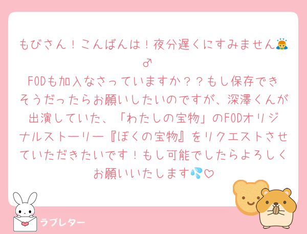 もびさん！こんばんは！夜分遅くにすみません🙇‍♂️
FODも加入なさっていますか？？もし保存できそうだったらお願いしたいのですが、深澤くんが出演していた、「わたしの宝物」のFODオリジナルストーリー『ぼくの宝物』をリクエストさせていただきたいです！もし可能でしたらよろしくお願いいたします💦