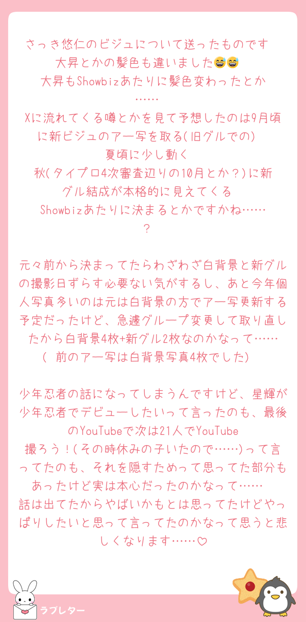 さっき悠仁のビジュについて送ったものです
大昇とかの髪色も違いました😅😅
大昇もShowbizあたりに髪色変わったとか……
Xに流れてくる噂とかを見て予想したのは9月頃に新ビジュのアー写を取る(旧グルでの)
夏頃に少し動く
秋(タイプロ4次審査辺りの10月とか？)に新グル結成が本格的に見えてくる
Showbizあたりに決まるとかですかね……？

元々前から決まってたらわざわざ白背景と新グルの撮影日ずらす必要ない気がするし、あと今年個人写真多いのは元は白背景の方でアー写更新する予定だったけど、急遽グループ変更して取り直したから白背景4枚+新グル2枚なのかなって……( 前のアー写は白背景写真4枚でした)

少年忍者の話になってしまうんですけど、星輝が少年忍者でデビューしたいって言ったのも、最後のYouTubeで次は21人でYouTube撮ろう！(その時休みの子いたので……)って言ってたのも、それを隠すためって思ってた部分もあったけど実は本心だったのかなって……
話は出てたからやばいかもとは思ってたけどやっぱりしたいと思って言ってたのかなって思うと悲しくなります……