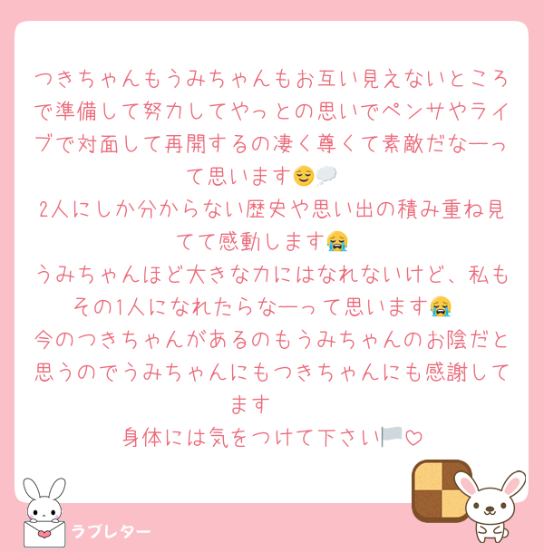 つきちゃんもうみちゃんもお互い見えないところで準備して努力してやっとの思いでペンサやライブで対面して再開するの凄く尊くて素敵だなーって思います😌💭
2人にしか分からない歴史や思い出の積み重ね見てて感動します😭
うみちゃんほど大きな力にはなれないけど、私もその1人になれたらなーって思います😭
今のつきちゃんがあるのもうみちゃんのお陰だと思うのでうみちゃんにもつきちゃんにも感謝してます🫶
身体には気をつけて下さい🏳️