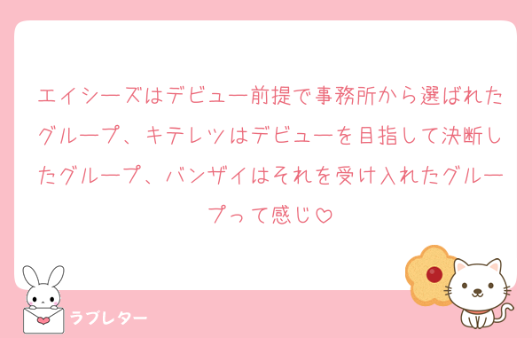 エイシーズはデビュー前提で事務所から選ばれたグループ、キテレツはデビューを目指して決断したグループ、バンザイはそれを受け入れたグループって感じ