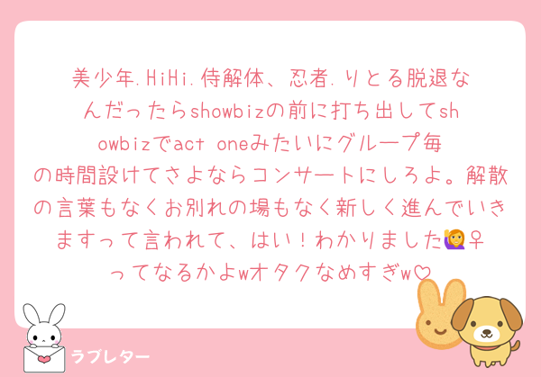 美少年.HiHi.侍解体、忍者.りとる脱退なんだったらshowbizの前に打ち出してshowbizでact oneみたいにグループ毎の時間設けてさよならコンサートにしろよ。解散の言葉もなくお別れの場もなく新しく進んでいきますって言われて、はい！わかりました🙋‍♀️ってなるかよwオタクなめすぎw