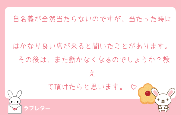 自名義が全然当たらないのですが、当たった時に
はかなり良い席が来ると聞いたことがあります。 その後は、また動かなくなるのでしょうか？教え
て頂けたらと思います。♥