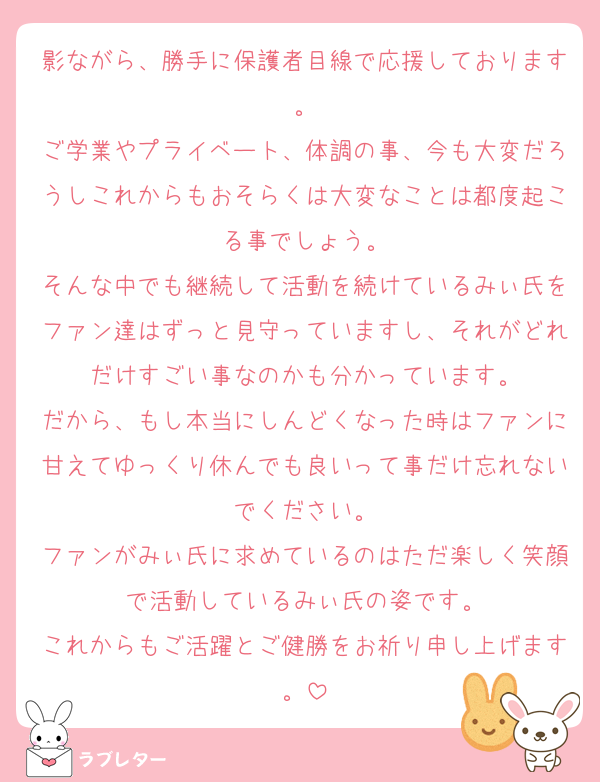 影ながら、勝手に保護者目線で応援しております。
ご学業やプライベート、体調の事、今も大変だろうしこれからもおそらくは大変なことは都度起こる事でしょう。
そんな中でも継続して活動を続けているみぃ氏をファン達はずっと見守っていますし、それがどれだけすごい事なのかも分かっています。
だから、もし本当にしんどくなった時はファンに甘えてゆっくり休んでも良いって事だけ忘れないでください。
ファンがみぃ氏に求めているのはただ楽しく笑顔で活動しているみぃ氏の姿です。
これからもご活躍とご健勝をお祈り申し上げます。