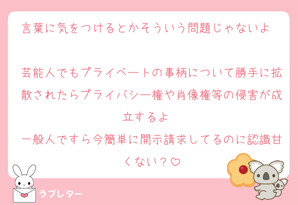 言葉に気をつけるとかそういう問題じゃないよ〜
芸能人でもプライベートの事柄について勝手に拡散されたらプライバシー権や肖像権等の侵害が成立するよ〜
一般人ですら今簡単に開示請求してるのに認識甘くない？