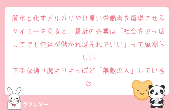 闇市と化すメルカリや日雇い労働者を爆増させるタイミーを見ると、最近の企業は「社会をぶっ壊してでも俺達が儲かればそれでいい」って風潮らしい
下手な通り魔よりよっぽど「無敵の人」している