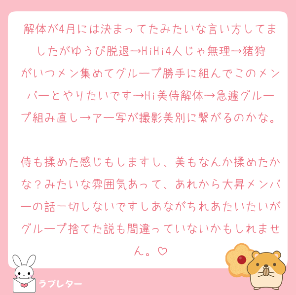 解体が4月には決まってたみたいな言い方してましたがゆうぴ脱退→HiHi4人じゃ無理→猪狩がいつメン集めてグループ勝手に組んでこのメンバーとやりたいです→Hi美侍解体→急遽グループ組み直し→アー写が撮影美別に繋がるのかな。
侍も揉めた感じもしますし、美もなんか揉めたかな？みたいな雰囲気あって、あれから大昇メンバーの話一切しないですしあながちれあたいたいがグループ捨てた説も間違っていないかもしれません。