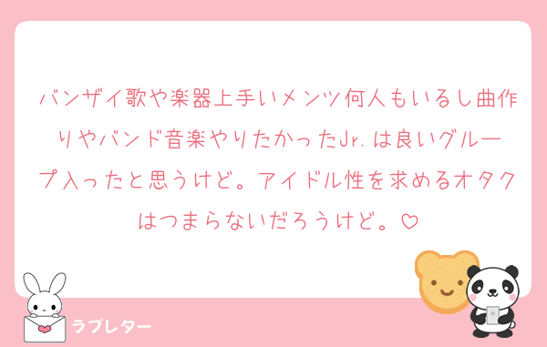 バンザイ歌や楽器上手いメンツ何人もいるし曲作りやバンド音楽やりたかったJr.は良いグループ入ったと思うけど。アイドル性を求めるオタクはつまらないだろうけど。