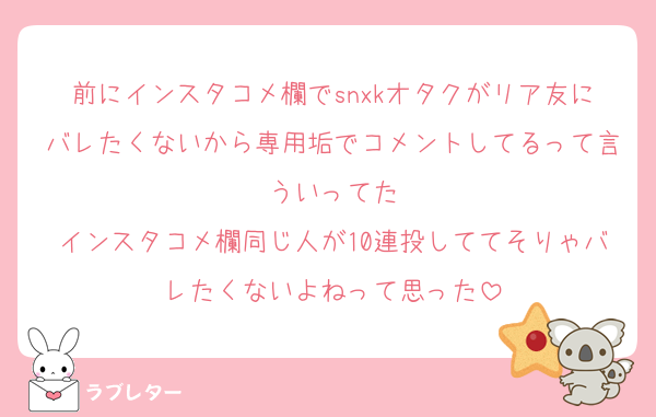 前にインスタコメ欄でsnxkオタクがリア友にバレたくないから専用垢でコメントしてるって言ういってた
インスタコメ欄同じ人が10連投しててそりゃバレたくないよねって思った
