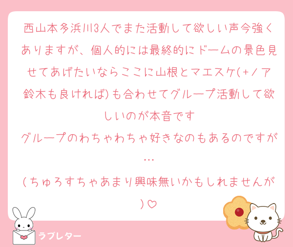 西山本多浜川3人でまた活動して欲しい声今強くありますが、個人的には最終的にドームの景色見せてあげたいならここに山根とマエスケ(+ノア鈴木も良ければ)も合わせてグループ活動して欲しいのが本音です
グループのわちゃわちゃ好きなのもあるのですが…
(ちゅろすちゃあまり興味無いかもしれませんが)