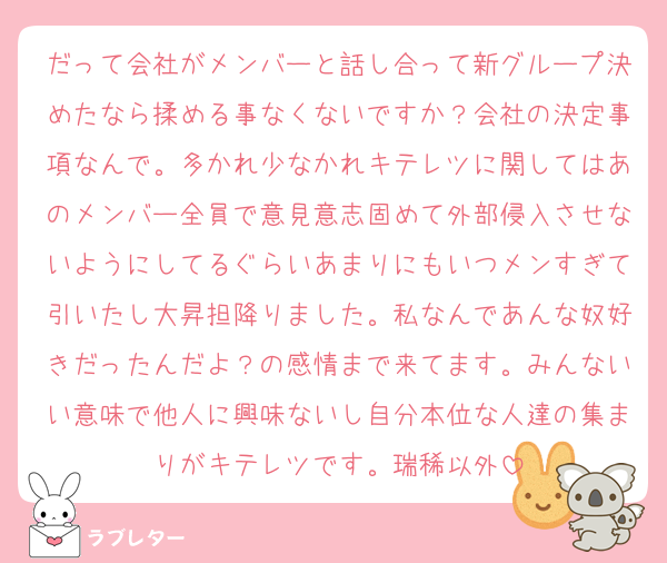 だって会社がメンバーと話し合って新グループ決めたなら揉める事なくないですか？会社の決定事項なんで。多かれ少なかれキテレツに関してはあのメンバー全員で意見意志固めて外部侵入させないようにしてるぐらいあまりにもいつメンすぎて引いたし大昇担降りました。私なんであんな奴好きだったんだよ？の感情まで来てます。みんないい意味で他人に興味ないし自分本位な人達の集まりがキテレツです。瑞稀以外