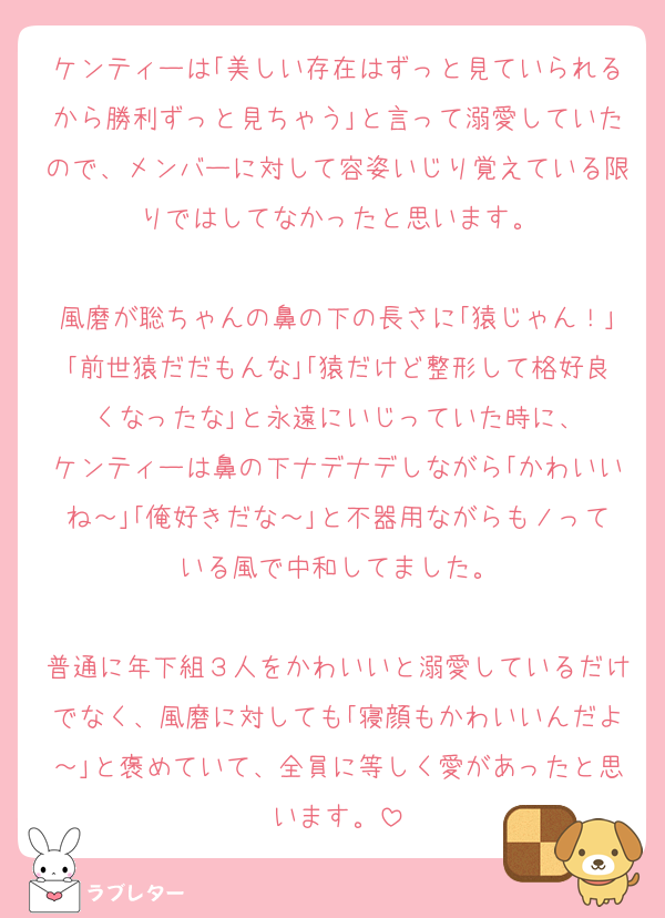 ケンティーは｢美しい存在はずっと見ていられるから勝利ずっと見ちゃう｣と言って溺愛していたので、メンバーに対して容姿いじり覚えている限りではしてなかったと思います。

風磨が聡ちゃんの鼻の下の長さに｢猿じゃん！｣｢前世猿だだもんな｣｢猿だけど整形して格好良くなったな｣と永遠にいじっていた時に、
ケンティーは鼻の下ナデナデしながら｢かわいいね～｣｢俺好きだな～｣と不器用ながらもノっている風で中和してました。

普通に年下組３人をかわいいと溺愛しているだけでなく、風磨に対しても｢寝顔もかわいいんだよ～｣と褒めていて、全員に等しく愛があったと思います。