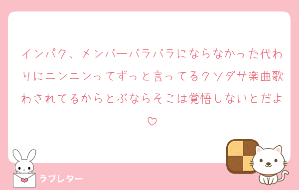 インパク、メンバーバラバラにならなかった代わりにニンニンってずっと言ってるクソダサ楽曲歌わされてるからとぶならそこは覚悟しないとだよ