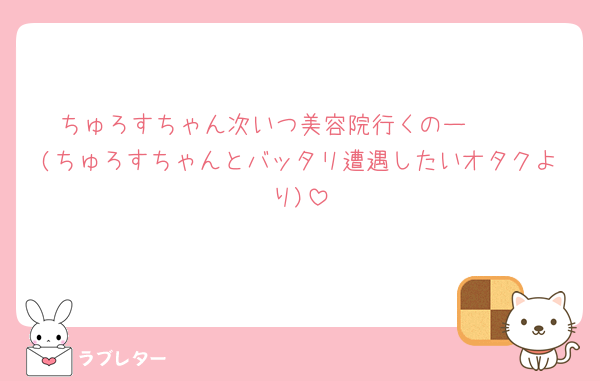 ちゅろすちゃん次いつ美容院行くのー🥹🥹
(ちゅろすちゃんとバッタリ遭遇したいオタクより)
