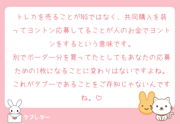 トレカを売ることがNGではなく、共同購入を装ってヨントン応募してることが人のお金でヨントンをするという意味です。
別でボーダー分を買ってたとしてもあなたの応募ための1枚になることに変わりはないですよね。これがタブーであることをご存知じゃないんですね。