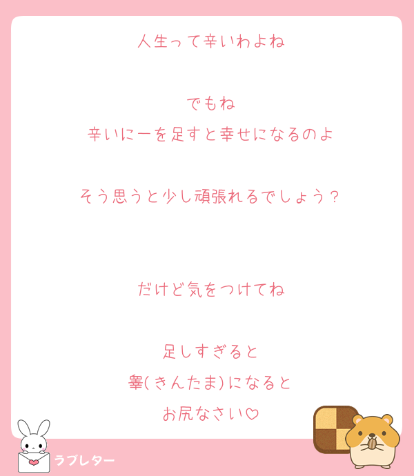 人生って辛いわよね

でもね
辛いに一を足すと幸せになるのよ

そう思うと少し頑張れるでしょう？


だけど気をつけてね

足しすぎると
睾(きんたま)になると
お尻なさい