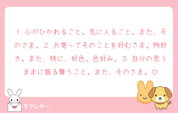 １ 心がひかれること。気に入ること。また、そのさま。２ 片寄ってそのことを好むさま。物好き。また、特に、好色。色好み。３ 自分の思うままに振る舞うこと。また、そのさま。