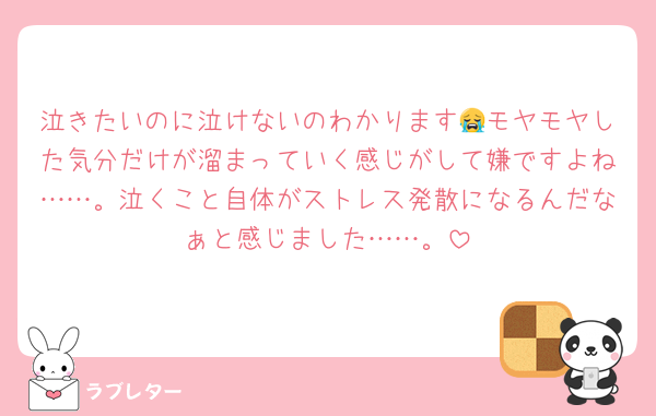 泣きたいのに泣けないのわかります😭モヤモヤした気分だけが溜まっていく感じがして嫌ですよね……。泣くこと自体がストレス発散になるんだなぁと感じました……。