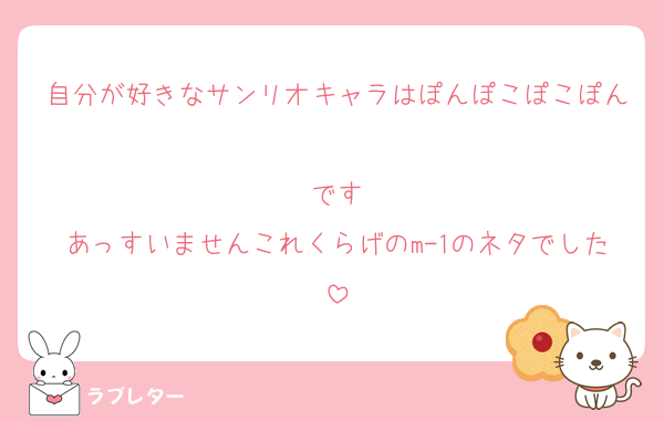 自分が好きなサンリオキャラはぽんぽこぽこぽん
です
あっすいませんこれくらげのm-1のネタでした