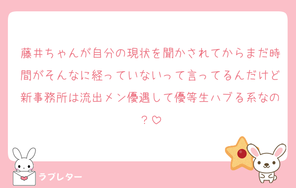 藤井ちゃんが自分の現状を聞かされてからまだ時間がそんなに経っていないって言ってるんだけど新事務所は流出メン優遇して優等生ハブる系なの？