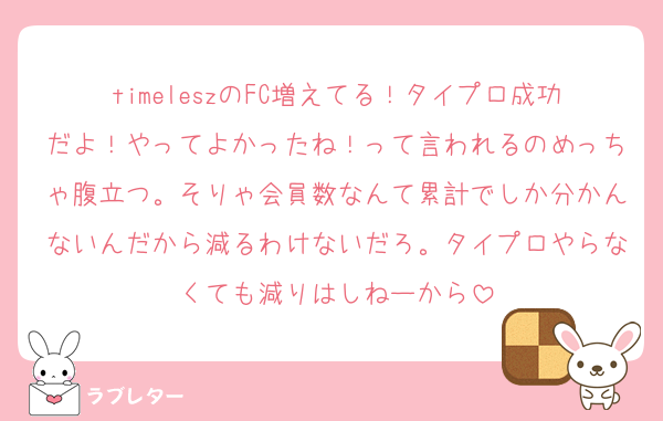 timeleszのFC増えてる！タイプロ成功だよ！やってよかったね！って言われるのめっちゃ腹立つ。そりゃ会員数なんて累計でしか分かんないんだから減るわけないだろ。タイプロやらなくても減りはしねーから