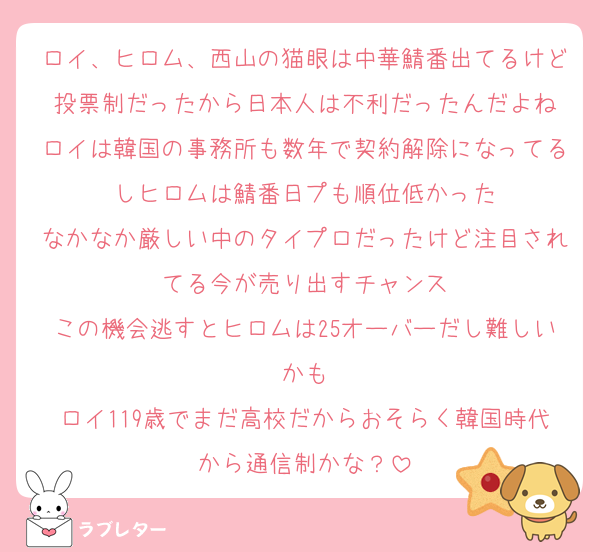 ロイ、ヒロム、西山の猫眼は中華鯖番出てるけど投票制だったから日本人は不利だったんだよね
ロイは韓国の事務所も数年で契約解除になってるしヒロムは鯖番日プも順位低かった
なかなか厳しい中のタイプロだったけど注目されてる今が売り出すチャンス
この機会逃すとヒロムは25オーバーだし難しいかも
ロイ119歳でまだ高校だからおそらく韓国時代から通信制かな？
