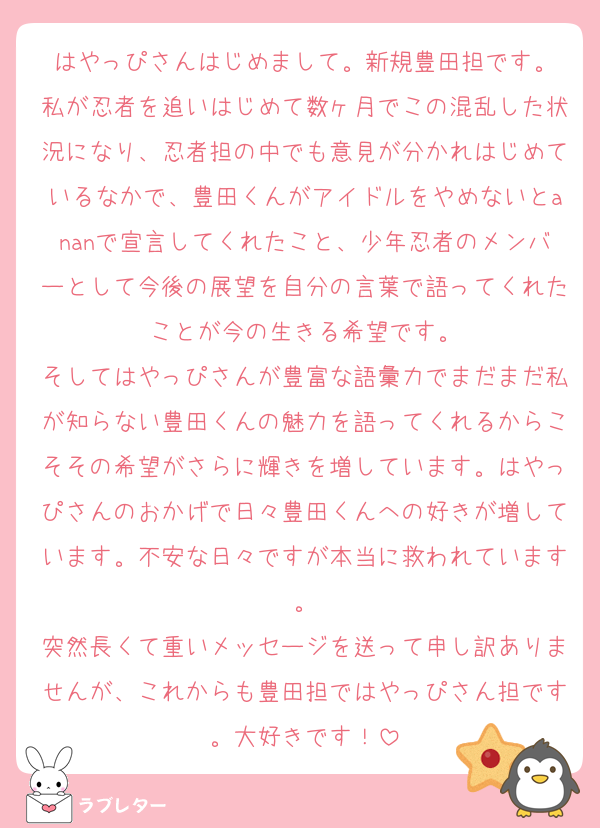 はやっぴさんはじめまして。新規豊田担です。
私が忍者を追いはじめて数ヶ月でこの混乱した状況になり、忍者担の中でも意見が分かれはじめているなかで、豊田くんがアイドルをやめないとananで宣言してくれたこと、少年忍者のメンバーとして今後の展望を自分の言葉で語ってくれたことが今の生きる希望です。
そしてはやっぴさんが豊富な語彙力でまだまだ私が知らない豊田くんの魅力を語ってくれるからこそその希望がさらに輝きを増しています。はやっぴさんのおかげで日々豊田くんへの好きが増しています。不安な日々ですが本当に救われています。
突然長くて重いメッセージを送って申し訳ありませんが、これからも豊田担ではやっぴさん担です。大好きです！