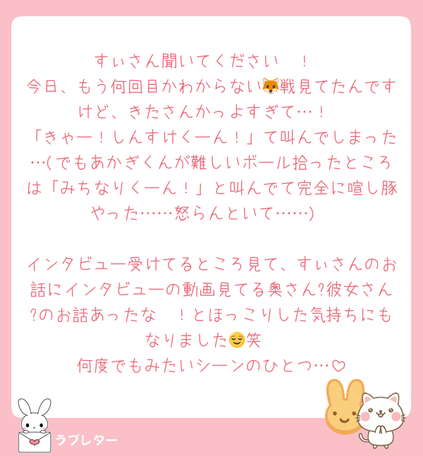 すぃさん聞いてください〜！
今日、もう何回目かわからない🦊戦見てたんですけど、きたさんかっよすぎて…！
「きゃー！しんすけくーん！」て叫んでしまった…(でもあかぎくんが難しいボール拾ったところは「みちなりくーん！」と叫んでて完全に喧し豚やった……怒らんといて……)

インタビュー受けてるところ見て、すぃさんのお話にインタビューの動画見てる奥さん?彼女さん?のお話あったな〜！とほっこりした気持ちにもなりました😌笑
何度でもみたいシーンのひとつ…