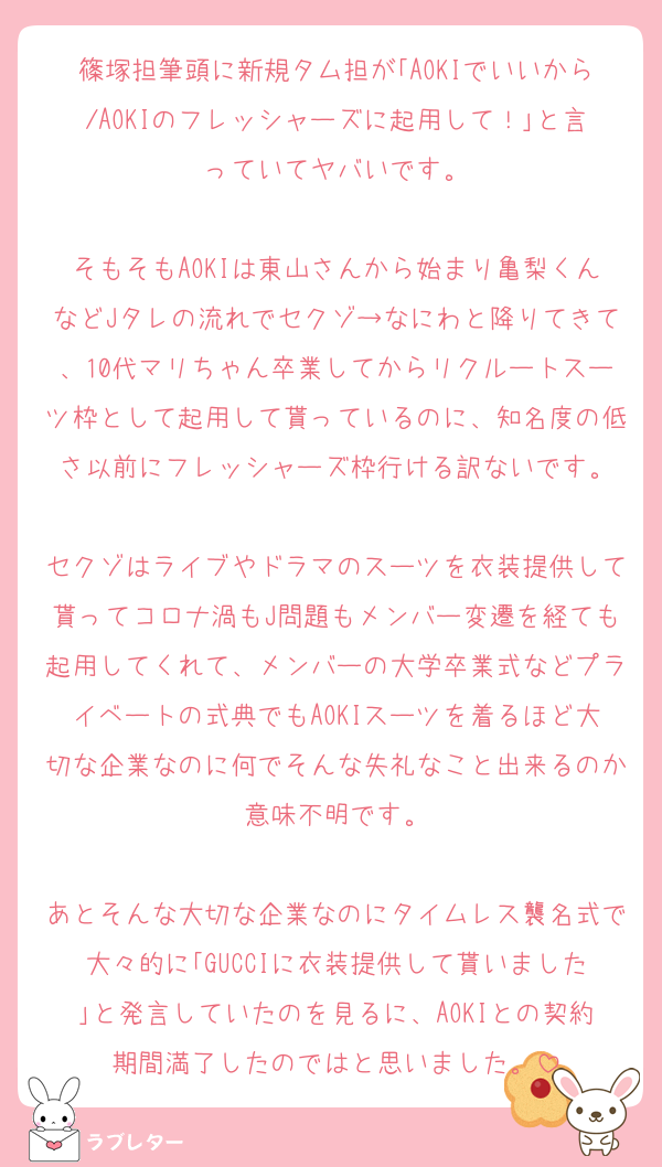 篠塚担筆頭に新規タム担が｢AOKIでいいから/AOKIのフレッシャーズに起用して！｣と言っていてヤバいです。

そもそもAOKIは東山さんから始まり亀梨くんなどJタレの流れでセクゾ→なにわと降りてきて、10代マリちゃん卒業してからリクルートスーツ枠として起用して貰っているのに、知名度の低さ以前にフレッシャーズ枠行ける訳ないです。

セクゾはライブやドラマのスーツを衣装提供して貰ってコロナ渦もJ問題もメンバー変遷を経ても起用してくれて、メンバーの大学卒業式などプライベートの式典でもAOKIスーツを着るほど大切な企業なのに何でそんな失礼なこと出来るのか意味不明です。

あとそんな大切な企業なのにタイムレス襲名式で大々的に｢GUCCIに衣装提供して貰いました｣と発言していたのを見るに、AOKIとの契約期間満了したのではと思いました。