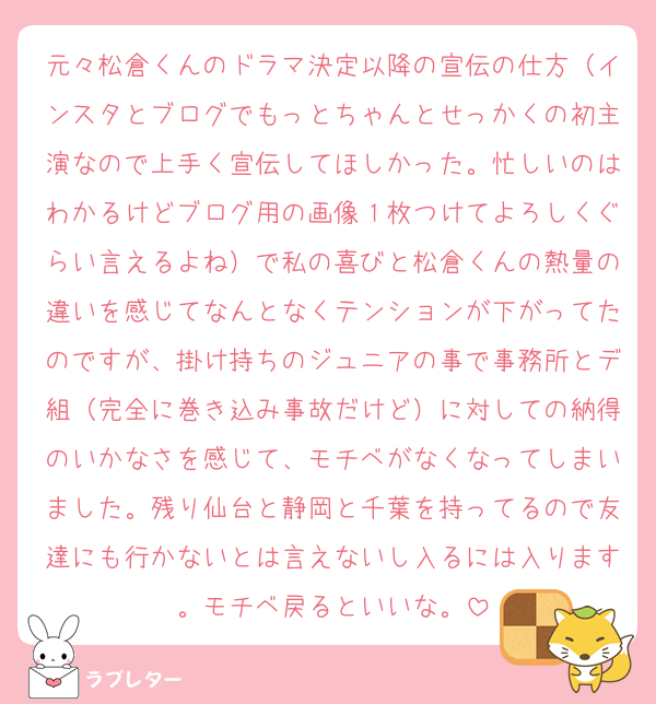 元々松倉くんのドラマ決定以降の宣伝の仕方（インスタとブログでもっとちゃんとせっかくの初主演なので上手く宣伝してほしかった。忙しいのはわかるけどブログ用の画像１枚つけてよろしくぐらい言えるよね）で私の喜びと松倉くんの熱量の違いを感じてなんとなくテンションが下がってたのですが、掛け持ちのジュニアの事で事務所とデ組（完全に巻き込み事故だけど）に対しての納得のいかなさを感じて、モチベがなくなってしまいました。残り仙台と静岡と千葉を持ってるので友達にも行かないとは言えないし入るには入ります。モチベ戻るといいな。