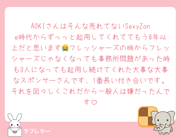 AOKIさんはそんな売れてないSexyZone時代からずっっと起用してくれててもう8年以上だと思います😭フレッシャーズの時からフレッシャーズじゃなくなっても事務所問題があった時も3人になっても起用し続けてくれた大事な大事なスポンサーさんです、1番長い付き合いです。それを図々しくこれだから一般人は嫌だったんです