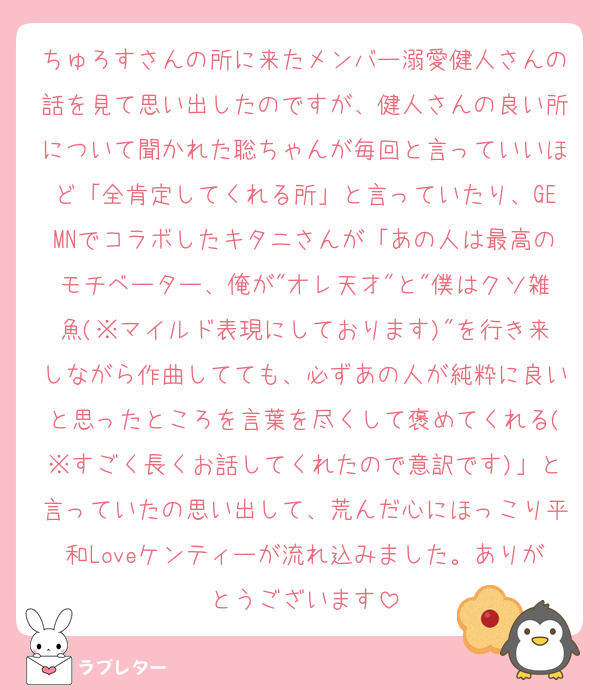 ちゅろすさんの所に来たメンバー溺愛健人さんの話を見て思い出したのですが、健人さんの良い所について聞かれた聡ちゃんが毎回と言っていいほど「全肯定してくれる所」と言っていたり、GEMNでコラボしたキタニさんが「あの人は最高のモチベーター、俺が"オレ天才"と"僕はクソ雑魚(※マイルド表現にしております)"を行き来しながら作曲してても、必ずあの人が純粋に良いと思ったところを言葉を尽くして褒めてくれる(※すごく長くお話してくれたので意訳です)」と言っていたの思い出して、荒んだ心にほっこり平和Loveケンティーが流れ込みました。ありがとうございます