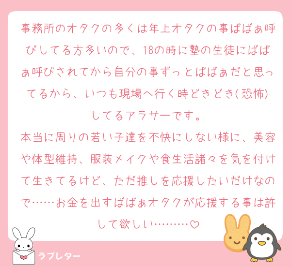 事務所のオタクの多くは年上オタクの事ばばぁ呼びしてる方多いので、18の時に塾の生徒にばばぁ呼びされてから自分の事ずっとばばぁだと思ってるから、いつも現場へ行く時どきどき(恐怖)してるアラサーです。
本当に周りの若い子達を不快にしない様に、美容や体型維持、服装メイクや食生活諸々を気を付けて生きてるけど、ただ推しを応援したいだけなので……お金を出すばばぁオタクが応援する事は許して欲しい………