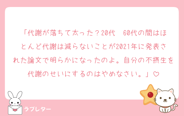 「代謝が落ちて太った？20代〜60代の間はほとんど代謝は減らないことが2021年に発表された論文で明らかになったのよ。自分の不摂生を代謝のせいにするのはやめなさい。」