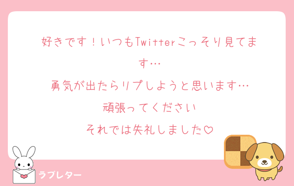 好きです！いつもTwitterこっそり見てます…
勇気が出たらリプしようと思います…
頑張ってください
それでは失礼しました