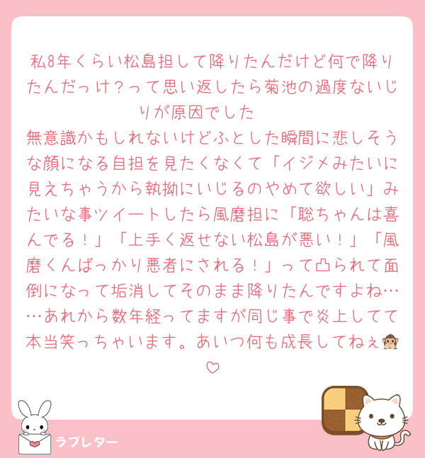 私8年くらい松島担して降りたんだけど何で降りたんだっけ？って思い返したら菊池の過度ないじりが原因でした🥺
無意識かもしれないけどふとした瞬間に悲しそうな顔になる自担を見たくなくて「イジメみたいに見えちゃうから執拗にいじるのやめて欲しい」みたいな事ツイートしたら風磨担に「聡ちゃんは喜んでる！」「上手く返せない松島が悪い！」「風磨くんばっかり悪者にされる！」って凸られて面倒になって垢消してそのまま降りたんですよね……あれから数年経ってますが同じ事で炎上してて本当笑っちゃいます。あいつ何も成長してねぇ🙊