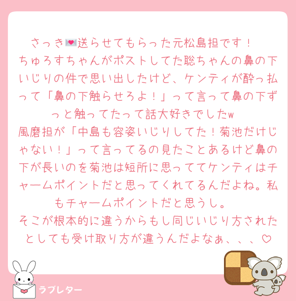 さっき💌送らせてもらった元松島担です！
ちゅろすちゃんがポストしてた聡ちゃんの鼻の下いじりの件で思い出したけど、ケンティが酔っ払って「鼻の下触らせろよ！」って言って鼻の下ずっと触ってたって話大好きでしたw
風磨担が「中島も容姿いじりしてた！菊池だけじゃない！」って言ってるの見たことあるけど鼻の下が長いのを菊池は短所に思っててケンティはチャームポイントだと思ってくれてるんだよね。私もチャームポイントだと思うし。
そこが根本的に違うからもし同じいじり方されたとしても受け取り方が違うんだよなぁ、、、