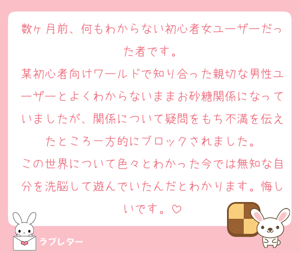 数ヶ月前、何もわからない初心者女ユーザーだった者です。
某初心者向けワールドで知り合った親切な男性ユーザーとよくわからないままお砂糖関係になっていましたが、関係について疑問をもち不満を伝えたところ一方的にブロックされました。
この世界について色々とわかった今では無知な自分を洗脳して遊んでいたんだとわかります。悔しいです。